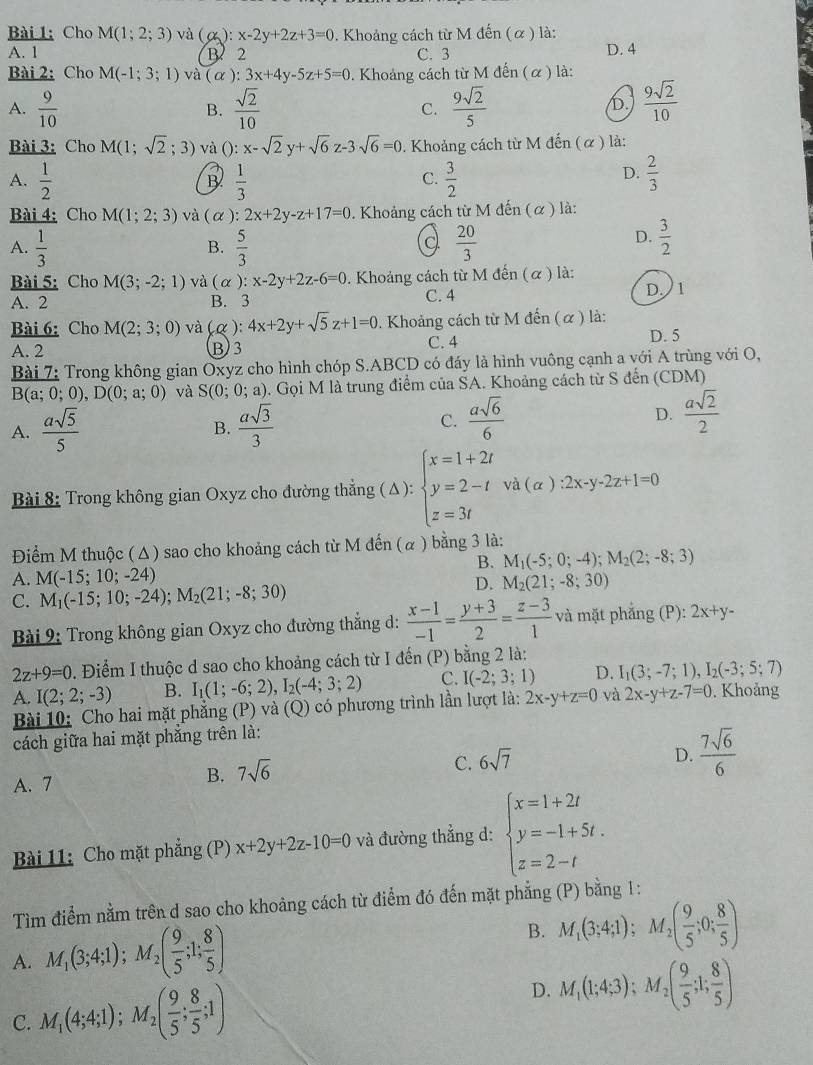 Cho M(1;2;3) và (alpha ):x-2y+2z+3=0. Khoảng cách từ M đến (α ) là:
A. 1 B. 2 C. 3 D. 4
Bài 2: Cho M(-1;3;1) và (alpha ):3x+4y-5z+5=0. Khoảng cách từ M đến ( α ) là:
A.  9/10   sqrt(2)/10  C.  9sqrt(2)/5   9sqrt(2)/10 
B.
D.
Bài 3: Cho M(1;sqrt(2); 3) và (): x-sqrt(2)y+sqrt(6)z-3sqrt(6)=0. Khoảng cách từ M đến (α) là:
A.  1/2   1/3   3/2   2/3 
B
C.
D.
Bài 4: Cho M(1;2;3) và ( α ): 2x+2y-z+17=0. Khoảng cách từ M đến (α ) là:
A.  1/3   5/3   20/3 
B.
a
D.  3/2 
Bài 5: Cho M(3;-2;1) và (alpha :x-2y+2z-6=0. Khoảng cách từ M đến (α ) là:
A. 2 B. 3 C. 4 D 1
Bài 6: Cho M(2;3;0) và (alpha 4x+2y+sqrt(5)z+1=0. Khoảng cách từ M đến ( α ) là:
A. 2 B3 C. 4
D. 5
Bài 7: Trong không gian Oxyz cho hình chóp S.ABCD có đáy là hình vuông cạnh a với A trùng với O,
B(a;0;0),D(0;a;0) và S(0;0;a) ). Gọi M là trung điểm của SA. Khoảng cách từ S đến (CDM)
A.  asqrt(5)/5   asqrt(3)/3  C.  asqrt(6)/6  D.  asqrt(2)/2 
B.
Bài 8: Trong không gian Oxyz cho đường thẳng ( Δ): beginarrayl x=1+2t y=2-t z=3tendarray. va(alpha ):2x-y-2z+1=0
Điểm M thuộc (Δ) sao cho khoảng cách từ M đến (α ) bằng 3 là:
B. M_1(-5;0;-4);M_2(2;-8;3)
A. M(-15;10;-24) M_2(21;-8;30)
C. M_1(-15;10;-24);M_2(21;-8;30)
D.
Bài 9: Trong không gian Oxyz cho đường thắng d:  (x-1)/-1 = (y+3)/2 = (z-3)/1  và mặt phẳng (P): 2x+y-
2z+9=0. Điểm I thuộc d sao cho khoảng cách từ I đến (P) bằng 2 là:
A. I(2;2;-3) B. I_1(1;-6;2),I_2(-4;3;2) C. I(-2;3;1) D. I_1(3;-7;1),I_2(-3;5;7)
Bài 10: Cho hai mặt phẳng (P) và (Q) có phương trình lần lượt là: 2x-y+z=0 và 2x-y+z-7=0. Khoảng
cách giữa hai mặt phẳng trên là:
C. 6sqrt(7)
D.  7sqrt(6)/6 
A. 7
B. 7sqrt(6)
Bài 11: Cho mặt phẳng (P) x+2y+2z-10=0 và đường thẳng d: beginarrayl x=1+2t y=-1+5t. z=2-tendarray.
Tìm điểm nằm trên d sao cho khoảng cách từ điểm đó đến mặt phẳng (P) bằng 1:
A. M_1(3;4;1);M_2( 9/5 ;1; 8/5 )
B. M_1(3;4;1);M_2( 9/5 ;0; 8/5 )
C. M_1(4;4;1);M_2( 9/5 ; 8/5 ;1)
D. M_1(1;4;3);M_2( 9/5 ;1; 8/5 )