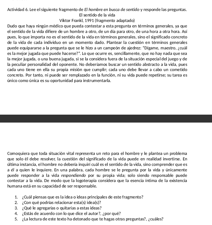 Actividad 6. Lee el siguiente fragmento de El hombre en busca de sentido y responde las preguntas.
El sentido de la vida
Viktor Frankl, 1991 (fragmento adaptado)
Dudo que haya ningún médico que pueda contestar a esta pregunta en términos generales, ya que
el sentido de la vida difiere de un hombre a otro, de un día para otro, de una hora a otra hora. Así
pues, lo que importa no es el sentido de la vida en términos generales, sino el significado concreto
de la vida de cada individuo en un momento dado. Plantear la cuestión en términos generales
puede equipararse a la pregunta que se le hizo a un campeón de ajedrez: “Dígame, maestro, ¿cuál
es la mejor jugada que puede hacerse?". Lo que ocurre es, sencillamente, que no hay nada que sea
la mejor jugada, o una buena jugada, si se la considera fuera de la situación especial del juego y de
la peculiar personalidad del oponente. No deberíamos buscar un sentido abstracto a la vida, pues
cada uno tiene en ella su propia misión que cumplir; cada uno debe llevar a cabo un cometido
concreto. Por tanto, ni puede ser remplazado en la función, ni su vida puede repetirse; su tarea es
único como única es su oportunidad para instrumentarla.
Comoquiera que toda situación vital representa un reto para el hombre y le plantea un problema
que solo él debe resolver, la cuestión del significado de la vida puede en realidad invertirse. En
última instancia, el hombre no debería inquirí cuál es el sentido de la vida, sino comprender que es
a él a quien le inquiere. En una palabra, cada hombre se le pregunta por la vida y únicamente
puede responder a la vida respondiendo por su propia vida; solo siendo responsable puede
contestar a la vida. De modo que la logoterapia considera que la esencia íntima de la existencia
humana está en su capacidad de ser responsable.
1. ¿Cuál piensas que es la idea o ideas principales de este fragmento?
2. ¿Con qué podrías relacionar esta(s) idea(s)?
3. ¿Qué le agregarías o quitarías a estas ideas?
4. ¿Estás de acuerdo con lo que dice el autor?, ¿por qué?
5. ¿La lectura de este texto ha detonado que te hagas otras preguntas?, ¿cuáles?