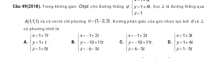 Câu 49(2018). Trong không gian Oxyz, cho đường thắng d:beginarrayl x=1+4t y=1+4t z=1endarray.. G ại △ đà đưởng thắng qua
A(1;1;1) và có vectơ chỉ phương u=(1;-2;2). Đường phân giác của góc nhọn tạo bởi ơvà Δ
có phương trình là
A. beginarrayl x=1+7t y=1+t. z=1+5tendarray. B. beginarrayl x=-1+2t y=-10+11t. z=-6-5tendarray. C. beginarrayl x=-1+2t y=-10+11t z=6-5tendarray. D. beginarrayl x=1+3t y=1+4t. z=1-5tendarray.