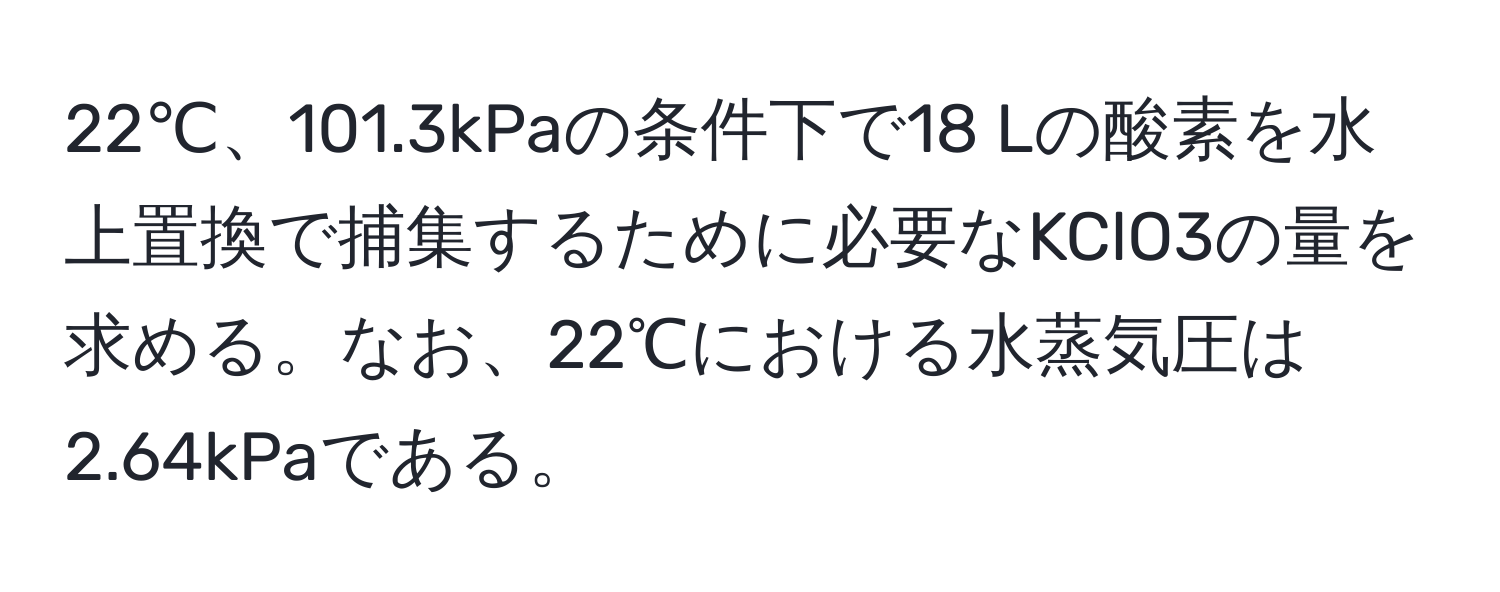 22℃、101.3kPaの条件下で18 Lの酸素を水上置換で捕集するために必要なKClO3の量を求める。なお、22℃における水蒸気圧は2.64kPaである。