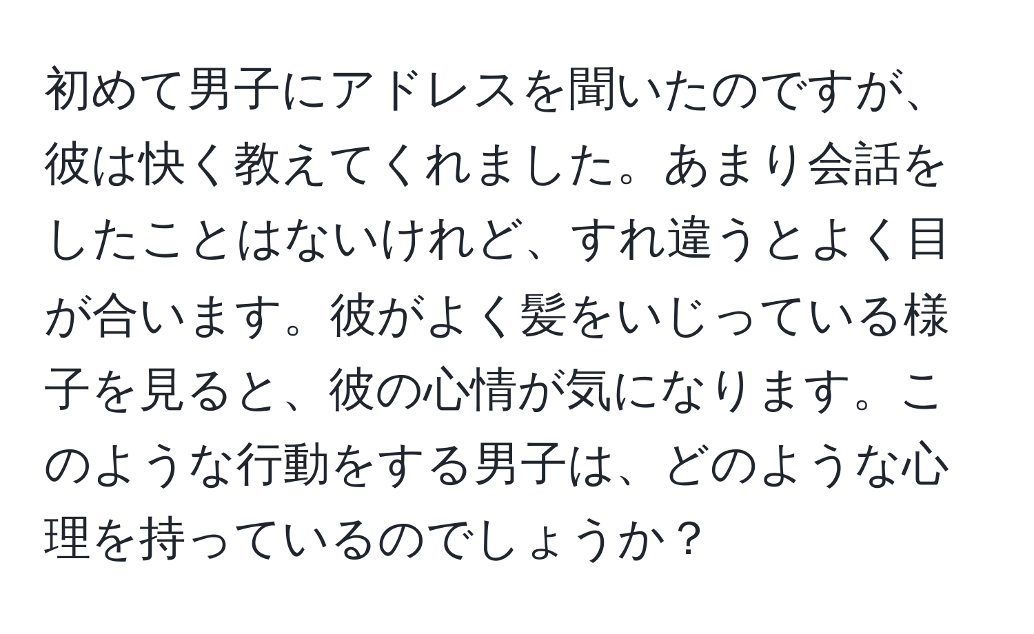 初めて男子にアドレスを聞いたのですが、彼は快く教えてくれました。あまり会話をしたことはないけれど、すれ違うとよく目が合います。彼がよく髪をいじっている様子を見ると、彼の心情が気になります。このような行動をする男子は、どのような心理を持っているのでしょうか？