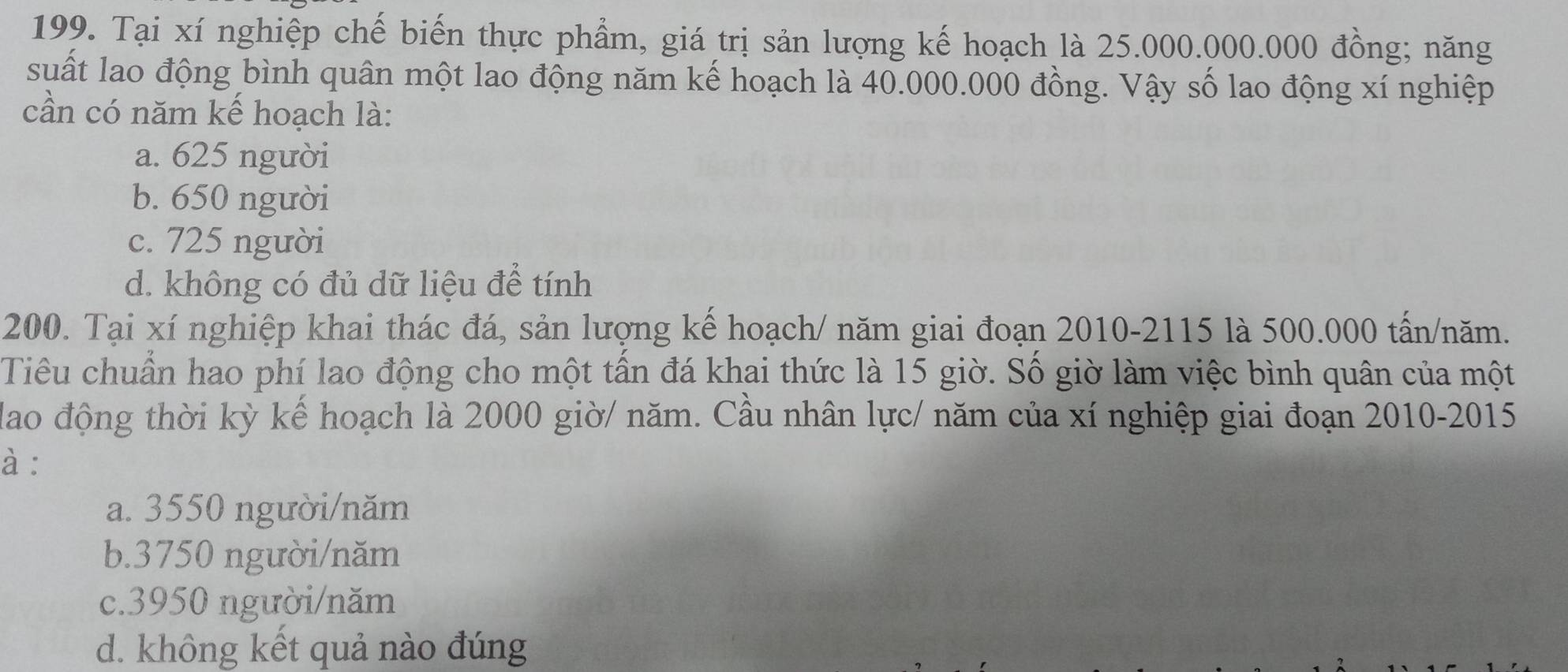 Tại xí nghiệp chế biến thực phẩm, giá trị sản lượng kế hoạch là 25.000.000.000 đồng; năng
suất lao động bình quân một lao động năm kế hoạch là 40.000.000 đồng. Vậy số lao động xí nghiệp
cần có năm kế hoạch là:
a. 625 người
b. 650 người
c. 725 người
d. không có đủ dữ liệu để tính
200. Tại xí nghiệp khai thác đá, sản lượng kể hoạch/ năm giai đoạn 2010- 2115 là 500.000 tấn/năm.
Tiêu chuẩn hao phí lao động cho một tần đá khai thức là 15 giờ. Số giờ làm việc bình quân của một
dao động thời kỳ kế hoạch là 2000 giờ/ năm. Cầu nhân lực/ năm của xí nghiệp giai đoạn 2010-2015
à :
a. 3550 người/năm
b. 3750 người/năm
c. 3950 người/năm
d. không kết quả nào đúng