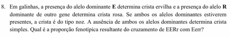 Em galinhas, a presença do alelo dominante E determina crista ervilha e a presença do alelo R 
dominante de outro gene determina crista rosa. Se ambos os alelos dominantes estiverem 
presentes, a crista é do tipo noz. A ausência de ambos os alelos dominantes determina crista 
simples. Qualé a proporção fenotípica resultante do cruzamento de EERr com Eerr?