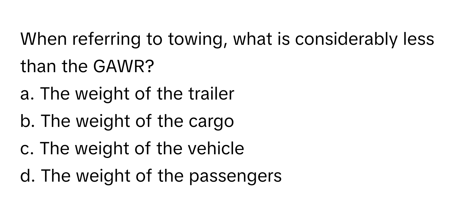 When referring to towing, what is considerably less than the GAWR?

a. The weight of the trailer
b. The weight of the cargo
c. The weight of the vehicle
d. The weight of the passengers