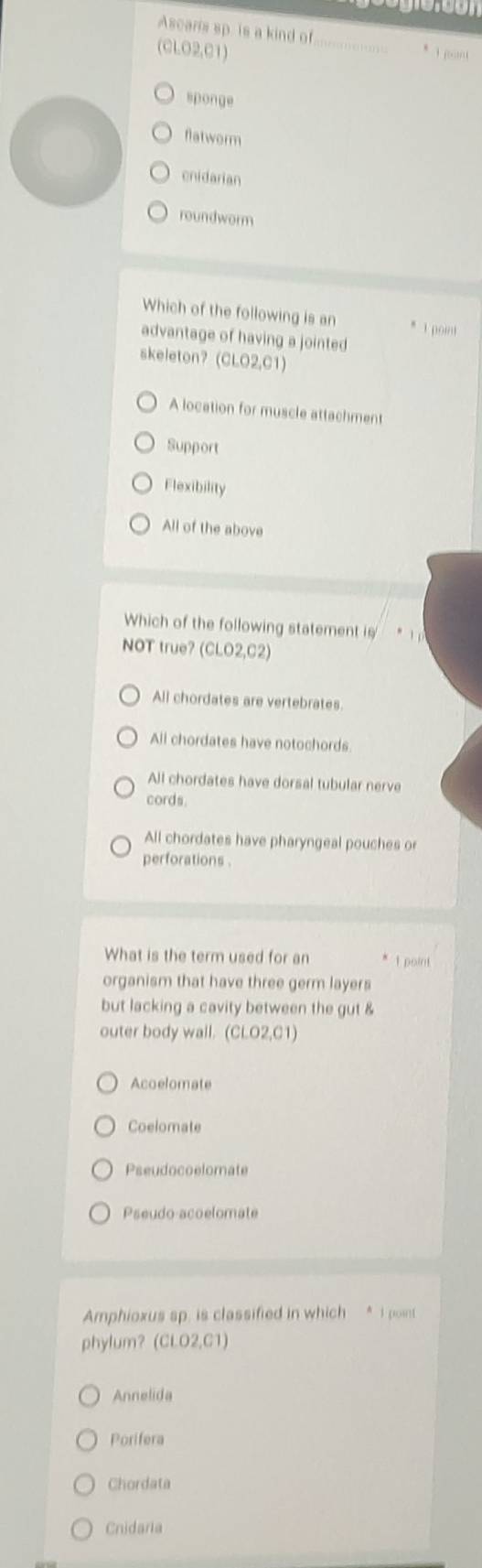 Ascaris sp. is a kind of
(CLO2,C1)
sponge
flatworm
cnidarian
roundworm
Which of the following is an * 1 point
advantage of having a jointed
skeleton? (CLO2,C1)
A location for muscle attachment
Support
Flexibility
All of the above
Which of the following statement is
NOT true? (CLO2,C2)
All chordates are vertebrates.
All chordates have notochords
All chordates have dorsal tubular nerve
cords.
All chordates have pharyngeal pouches or
perforations
What is the term used for an I point
organism that have three germ layers
but lacking a cavity between the gut &
outer body wall. (CLO2,C1)
Acoelomate
Coelomate
Pseudocoelomate
Pseudo-acoelomate
Amphioxus sp. is classified in which * I poin
phylum? (C1.02.01)
Annelida
Porifera
Chordata
Cnidaria
