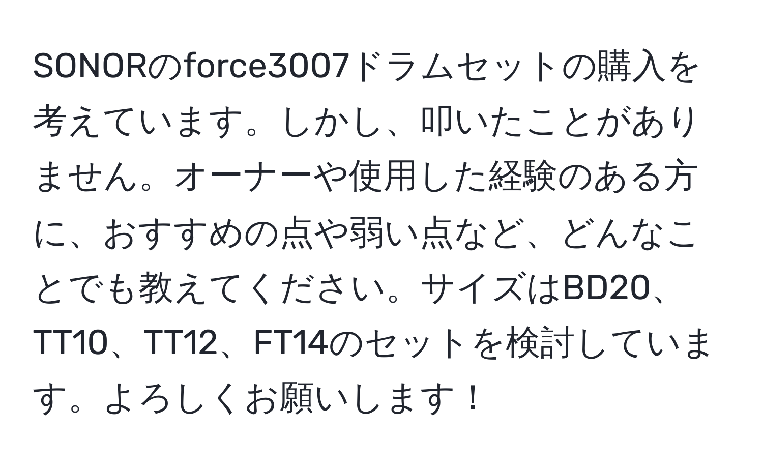 SONORのforce3007ドラムセットの購入を考えています。しかし、叩いたことがありません。オーナーや使用した経験のある方に、おすすめの点や弱い点など、どんなことでも教えてください。サイズはBD20、TT10、TT12、FT14のセットを検討しています。よろしくお願いします！