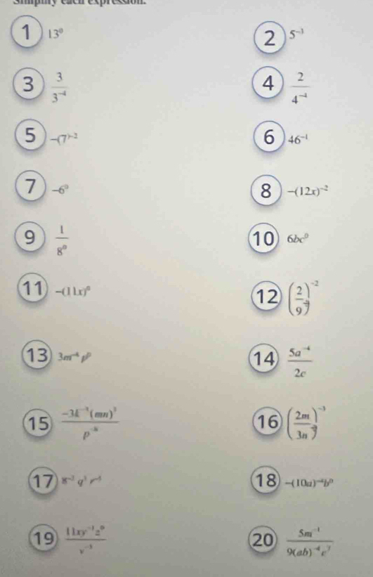 Smpmy caen expreeao 
1 13°
2 5^(-1)
3  3/3^(-4) 
4  2/4^(-1) 
5 -(7^()-2)
6 46^(-1)
7 -6°
8 -(12x)^-2
9  1/8^0 
⑩ 6bc^0
11 -(11x)^0
12 ( 2/9 )^-2
13 3m^(-4)p^p
14  (5a^(-4))/2c 
15 frac -3k^(-1)(mn)^3p^(-8) ( 2m/3n )^-3
16 
18 
17 8^(-1)q^3r^(-5) -(10a)^-4b^0
19  (11xy^(-1)z^0)/v^(-3)  frac 5m^(-1)9(ab)^-4c^7
20