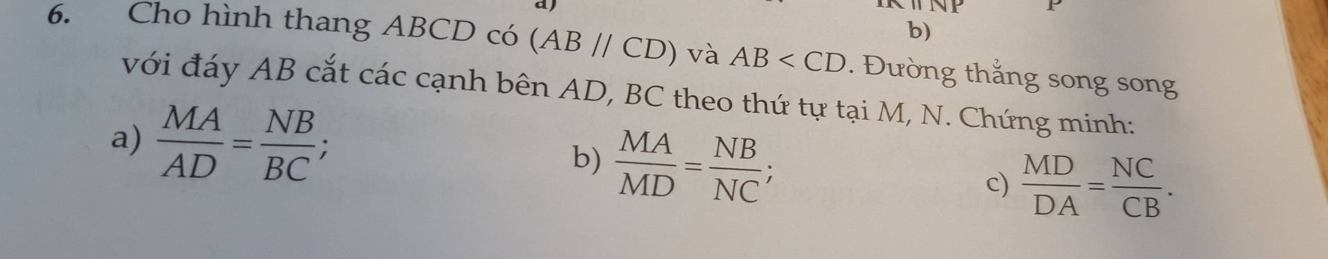 Cho hình thang ABCD có (AB//CD) và AB . Đường thắng song song 
với đáy AB cắt các cạnh bên AD, BC theo thứ tự tại M, N. Chứng minh: 
a)  MA/AD = NB/BC ; 
b)  MA/MD = NB/NC ; 
c)  MD/DA = NC/CB .