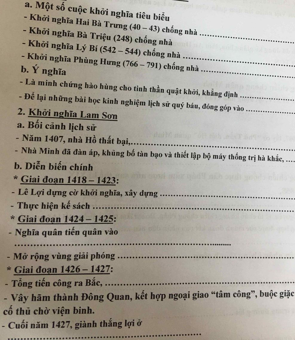 Một số cuộc khởi nghĩa tiêu biểu 
- Khởi nghĩa Hai Bà Trưng (40 - 43) chống nhà 
- Khởi nghĩa Bà Triệu (248) chống nhà_ 
- Khởi nghĩa Lý Bí (542 - 544) chống nhà 
- Khởi nghĩa Phùng Hưng (766 - 791) chống nhà 
b. Ý nghĩa 
_ 
- Là minh chứng hào hùng cho tinh thần quật khởi, khẳng định 
- Để lại những bài học kinh nghiệm lịch sử quý báu, đóng góp vào_ 
2. Khởi nghĩa Lam Sơn 
a. Bối cảnh lịch sử 
- Năm 1407, nhà Hồ thất bại,. 
_ 
- Nhà Minh đã đàn áp, khủng bố tàn bạo và thiết lập bộ máy thống trị hà khắc, .... 
b. Diễn biến chính 
* Giai đoạn 1418 - 1423: 
- Lê Lợi dựng cờ khởi nghĩa, xây dựng_ 
- Thực hiện kế sách 
* Giai đoạn 1424 - 1425: 
- Nghĩa quân tiến quân vào 
_ 
- Mở rộng vùng giải phóng_ 
* Giai đoạn 1426 - 1427: 
- Tổng tiến công ra Bắc, ...._ 
- Vây hãm thành Đông Quan, kết hợp ngoại giao “tâm công”, buộc giặc 
cố thủ chờ viện binh. 
_ 
- Cuối năm 1427, giành thắng lợi ở