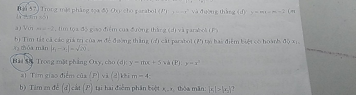 Bài 57) Trong mặt phẳng tọa độ Oxy cho parabol (P): y=-x^2 và đường thắng (d) y=mx-m-2 (m 
là tham số) 
a) Với m=-2 tim tọa độ giao điểm của đường thắng (d) và parabol (P) 
b) Tìm tất cả các giá trị của m để đường thắng (đ) cắt parabol (P) tại hai điểm biệt có hoành độ xỉ, 
x2 thỏa mãn |x_1-x_2|=sqrt(20). 
Bài 58. Trong mặt phẳng Oxy, cho (d): y=mx+5 và (P): y=x^2
a) Tìm giao điểm của (P) và (d)khi m=4. 
b) Tìm m để (d)cắt (P) tại hai điểm phân biệt x_1, x_2 thỏa mãn: |x_1|>|x_2|