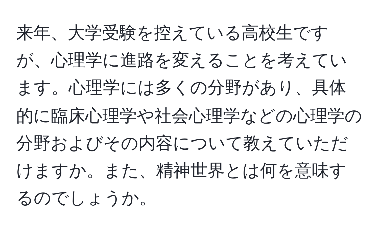 来年、大学受験を控えている高校生ですが、心理学に進路を変えることを考えています。心理学には多くの分野があり、具体的に臨床心理学や社会心理学などの心理学の分野およびその内容について教えていただけますか。また、精神世界とは何を意味するのでしょうか。