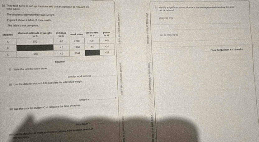 They take turns to run up the stairs and use a stopwatch to measure the (r) Identify a significant source of error in the investigation and state how this enpr 
time taken. 
can he reduced. 
The students estimate their own weight. 
Figure 8 shows a table of their results. saunce of enror 
The table is not complete. 
can be reduced by 
(Total for Question x=1 t marks 
Figure 8 
(1) State the unit for work done. 
unit for work done is_ z 
(;) Uise the data for student B to calculate his estimated weight. 
weight = _N 
(iii) Use the data for student C to calculate the time she takes_ 
8 
ere taken 
_ 
ve use the dats for all thren sudenes to calculate the avessge power of 
the sod