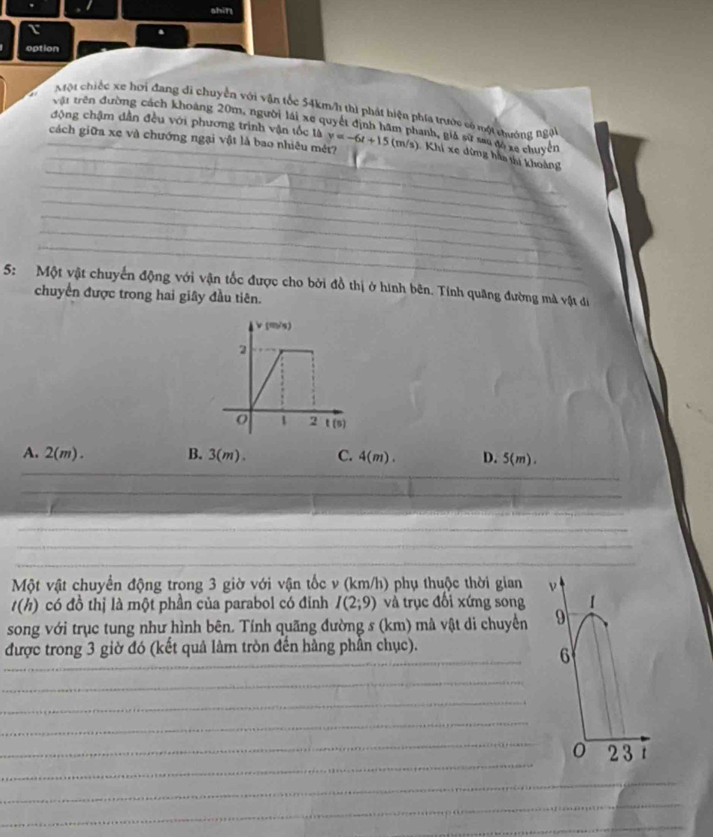 shin
option
Một chiếc xe hơi đang di chuyển với vận tốc 54km/h thì phát hiện phía trước có một thướng ngại
vật trên đường cách khoảng 20m, người lái xe quyết định hâm phanh, giả sử sau đồ xe chuyển
động chậm dẫn đều với phương trình vận tốc là
_cách giữa xe và chướng ngại vật là bao nhiêu mét? y=-6t+15(m/s) Khi xe dừng hàa thị khoàng
_
_
_
_
_
_
_
_
_
_
_
_
_
_
5: Một vật chuyến động với vận tốc được cho bởi đồ thị ở hình bên. Tính quang đường mà vật đi
chuyển được trong hai giây đầu tiên.
A. 2(m). B. 3(m). C. 4(m). D. 5(m).
Một vật chuyển động trong 3 giờ với vận tốc v (km/h) phụ thuộc thời gian ν
t(h) có đồ thị là một phần của parabol có đỉnh I(2;9) và trục đối xứng song 1
song với trục tung như hình bên. Tính quãng đường s (km) mà vật di chuyển 9
được trong 3 giờ đó (kết quả làm tròn đến hàng phần chục).
_
6
_
_
_
_
_
_
_
2 3 t
_
_
_
_
_
_
_
_
_