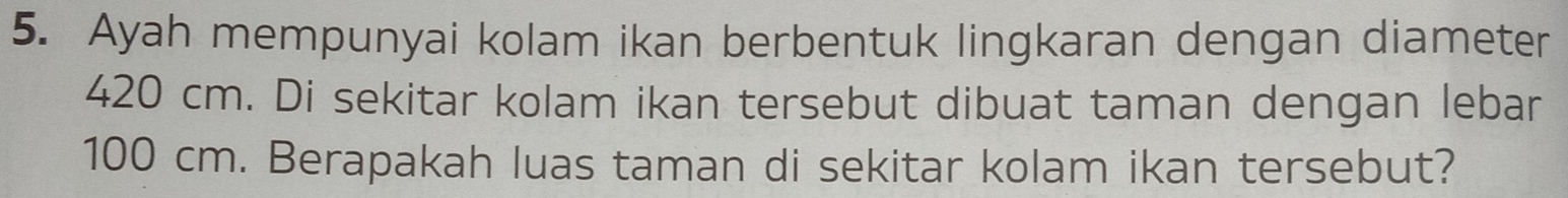 Ayah mempunyai kolam ikan berbentuk lingkaran dengan diameter
420 cm. Di sekitar kolam ikan tersebut dibuat taman dengan lebar
100 cm. Berapakah luas taman di sekitar kolam ikan tersebut?