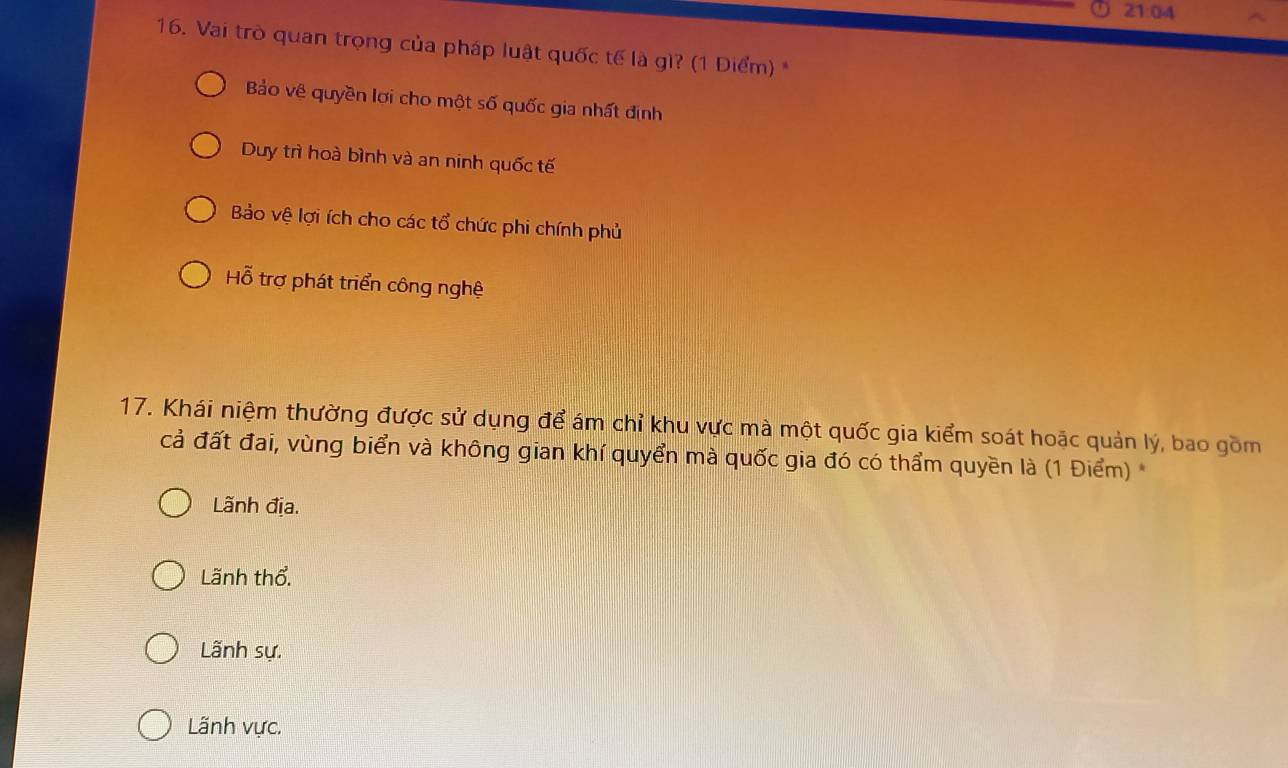 21:04
16. Vai trò quan trọng của pháp luật quốc tế là gì? (1 Điểm) *
Bảo vệ quyền lợi cho một số quốc gia nhất định
Duy trì hoà bình và an ninh quốc tế
Bảo vệ lợi ích cho các tổ chức phi chính phủ
Hỗ trợ phát triển công nghệ
17. Khái niệm thường được sử dụng để ám chỉ khu vực mà một quốc gia kiểm soát hoặc quản lý, bao gồm
cả đất đai, vùng biển và không gian khí quyển mà quốc gia đó có thẩm quyền là (1 Điểm) *
Lãnh địa.
Lãnh thổ.
Lãnh sự.
Lãnh vực.