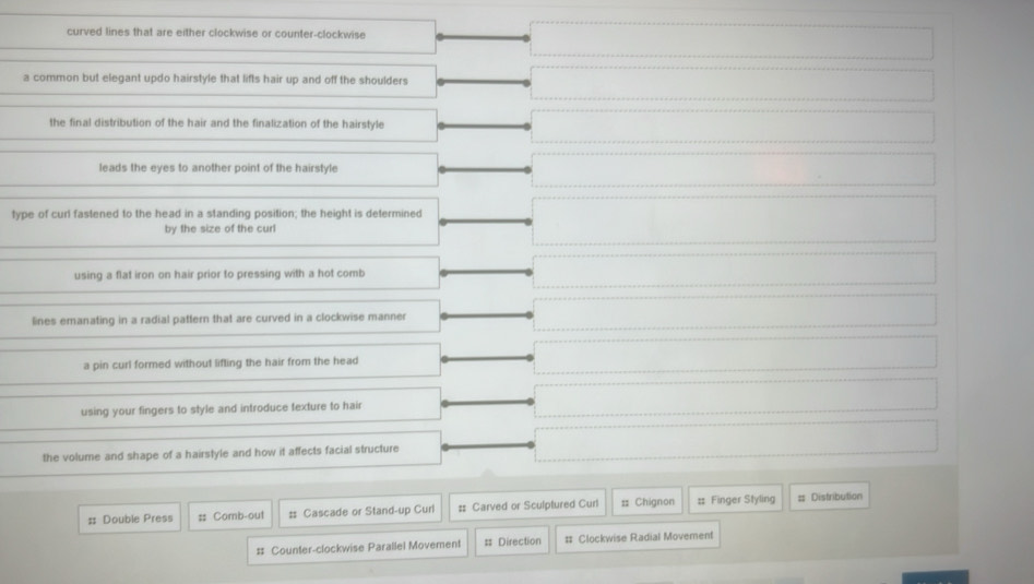 curved lines that are either clockwise or counter-clockwise
a common but elegant updo hairstyle that lifts hair up and off the shoulders
the final distribution of the hair and the finalization of the hairstyle
leads the eyes to another point of the hairstyle
type of curl fastened to the head in a standing position; the height is determined
by the size of the curl
using a flat iron on hair prior to pressing with a hot comb
lines emanating in a radial pattern that are curved in a clockwise manner
a pin curl formed without lifling the hair from the head
using your fingers to style and introduce texture to hair
the volume and shape of a hairstyle and how it affects facial structure
: Double Press :; Comb-out :: Cascade or Stand-up Curi :: Carved or Sculptured Curl = Chignon :: Finger Styling = Distribution
# Counter-clockwise Parallel Movement = Direction # Clockwise Radial Movement