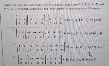 lenly the menis tunsdurmation off A2 M wich his coondieon A(-2,3)(-4-2) a
A(-3,0) for reflection acress the x-axis. Then i dendify the comect vertices of the image
beginbmatrix -1&0 0&1endbmatrix beginbmatrix -2&-4&-3 3&-2&0endbmatrix =4beginbmatrix 2 3&-2&0endbmatrix * (2,3,t,t'(4,-2), M'(3,0)
beginbmatrix 0&0 1&1endbmatrix beginbmatrix -2&-4&-3 3&-2&0endbmatrix =beginbmatrix 0&0&0 3&-5&-3endbmatrix != (0,1),2^r(0,-5), M'(0,-3)
beginbmatrix 1&0 0&-1endbmatrix beginvmatrix -2&-4&-3 3&-2&0endvmatrix =beginbmatrix -2&-4&-3 -3&2&0endbmatrix * (-2,-3), 4^+(-4,2), M'(-3,0)
beginbmatrix -1&1 0&0endbmatrix beginbmatrix -2&-4&-3 3&-2&0endbmatrix =beginbmatrix 5&2&3 0&0&0endbmatrix * (5,0), C· (2(2,0), M'(3,0)