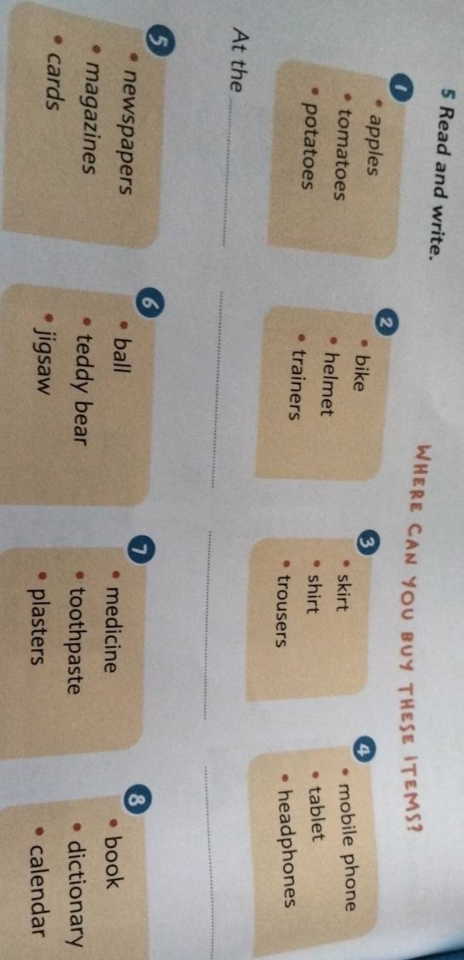 Read and write. 
WHERE CAN YOU BUY THESE ITEMS? 
1 
2 
apples bike 
3 
4 
skirt mobile phone 
tomatoes helmet 
shirt tablet 
potatoes trainers 
trousers 
headphones 
_ 
At the_ 
_ 
_ 
5 
6 
7 
8 
newspapers ball medicine 
book 
magazines teddy bear 
toothpaste dictionary 
cards 
jigsaw plasters calendar