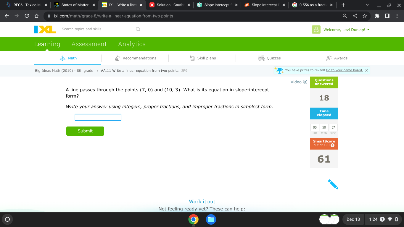 REC6 - Texico M States of Matter IXL | Write a line > Solution - Gauth Slope intercept Slope-Intercept 0.556 as a fracti 
ixl.com/math/grade-8/write-a-linear-equation-from-two-points 
Search topics and skills Welcome, Levi Dunlap! 
Learning Assessment Analytics 
Math Recommendations Skill plans Quizzes Awards 
Big Ideas Math (2019) - 8th grade > AA.11 Write a linear equation from two points 2R9 You have prizes to reveal! Go to your game board. X 
Video ⓑ Questions 
answered 
A line passes through the points (7,0) and (10,3). What is its equation in slope-intercept 
form? 
18 
Write your answer using integers, proper fractions, and improper fractions in simplest form. 
Time 
elapsed 
00 50 57 
Submit SEC 
SmartScore 
out of 100 a 
61 
Work it out 
Not feeling ready yet? These can help: 
Dec 13 1:24