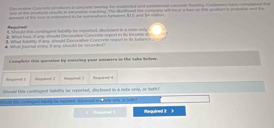 Decorative Concrete produces a concrete overlay for residential and commercial concrete flooring. Customers have complained that 
one of the products results in excessive cracking. The likellhood the company will incur a loss on this product is probable and the 
amount of the loss is estimated to be somewhere between $1.5 and $4 million. 
Required: 
1. Should this contingent liability be reported, disclosed in a note only, 
2. What loss, If any, should Decorative Concrete report in its income sta 
3. What liability, if any, should Decorative Concrete report in its balance sheet? 
4. What joural entry, If any, should be recorded? 
Complete this question by entering your answers in the tabs below. 
Required 1 Required 2 Required 3 Required 4 
Should this contingent liability be reported, disclosed in a note only, or both? 
Should this contingent liability be reported, disclosed in a hote only, or both? 
Required 1 Required 2