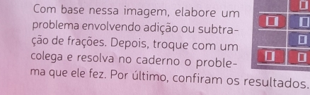 Com base nessa imagem, elabore um * 
problema envolvendo adição ou subtra- 
ção de frações. Depois, troque com um [ 
colega e resolva no caderno o proble- 
ma que ele fez. Por último, confiram os resultados.