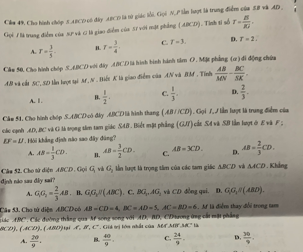 Cầu 49. Cho hình chóp S.ABCD có đáy ABCD là tứ giác lồi. Gọi N, P lần lượt là trung điểm của SB và AD .
Gọi / là trung điểm của NP và G là giao điểm của S/ với mặt phẳng (ABCD). Tính tỉ số T= IS/IG .
C. T=3. D. T=2.
A. T= 3/5 .
B. T= 3/4 .
Câu 50, Cho hình chóp S.ABCD với đáy ABCD là hình bình hành tâm O . Mặt phẳng (α)di động chứa
AB và cắt SC, SD lần lượt tại M, N . Biết K là giao điểm của AN và BM . Tính  AB/MN - BC/SK .
A. l.
B.  1/2 .
C.  1/3 .  2/3 .
D.
Câu 51. Cho hình chóp S.ABCD có đáy ABCD là hình thang (AB//CD). Gọi /,J lần lượt là trung điểm của
các cạnh AD, BC và G là trọng tâm tam giác SAB . Biết mặt phẳng (GJI)cắt SA và SB lần lượt ở E và F ;
EF=IJ. Hỏi khẳng định nào sao đây đúng?
AB=3CD.
A. AB= 1/3 CD. B. AB= 3/2 CD. C. D. AB= 2/3 CD.
Câu 52. Cho tứ diện ABCD . Gọi G_1 và G_2 lần lượt là trọng tâm của các tam giác △ BCD và △ ACD. Khẳng
định nào sau đây sai?
A. G_1G_2= 2/3 AB. B. G_1G_2parallel (ABC). C. BG_1,AG_2 và CD đồng qui. D. G_1G_2parallel (ABD).
Câu 53. Cho tứ diện ABCD có AB=CD=4,BC=AD=5,AC=BD=6. M là điểm thay đổi trong tam
giác ABC . Các đường thẳng qua M song song với AD, BD, CD tương ứng cắt mặt phẳng
OC D),(ACD),(ABD) tại A B' ( C'. Giá trị lớn nhất của MA'.MB'.MC' là
C.
A.  20/9 .  40/9 .  24/9 .  30/9 .
B.
D.