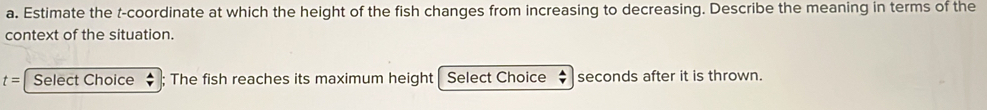 Estimate the t -coordinate at which the height of the fish changes from increasing to decreasing. Describe the meaning in terms of the 
context of the situation.
t= Select Choice ; The fish reaches its maximum height Select Choice : seconds after it is thrown.