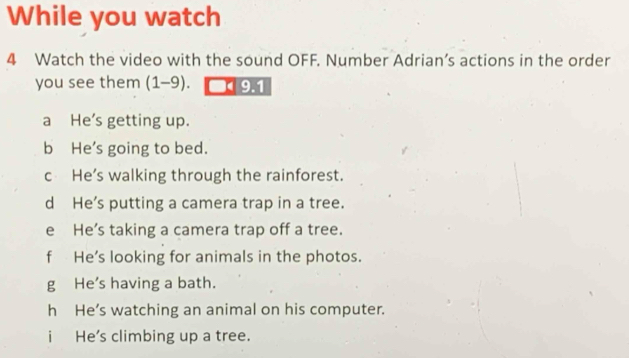 While you watch
4 Watch the video with the sound OFF. Number Adrian’s actions in the order
you see them (1-9). 191
a He’s getting up.
b He's going to bed.
c He's walking through the rainforest.
d He’s putting a camera trap in a tree.
e He’s taking a camera trap off a tree.
f He’s looking for animals in the photos.
g He's having a bath.
h He’s watching an animal on his computer.
i He's climbing up a tree.