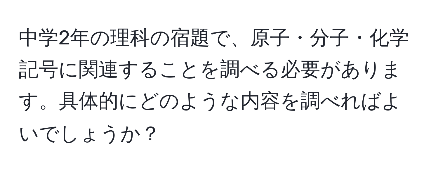 中学2年の理科の宿題で、原子・分子・化学記号に関連することを調べる必要があります。具体的にどのような内容を調べればよいでしょうか？