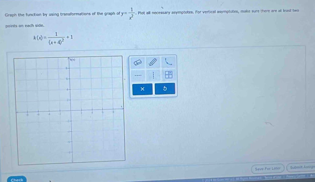 Graph the function by using transformations of the graph of y= 1/x^2 . Plot all necessary asymptotes. For vertical asymptotes, make sure there are at least two 
points on each side.
k(x)=frac 1(x+4)^2+1
--- 
Save For Later Submit Assign 
Check 2024 McGraw Hill LLC. All Rignts erved. Sirtes of Uilk '' (' ocy Cemtar'' ( A