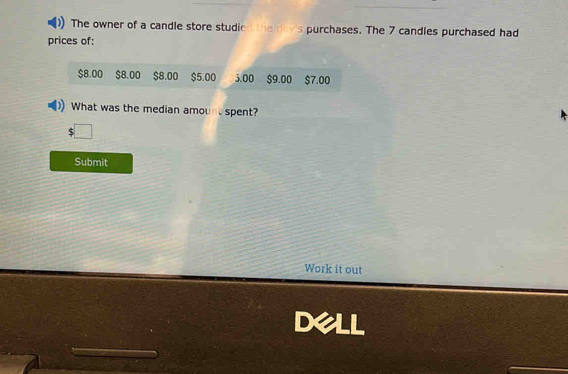 The owner of a candle store studied the day 's purchases. The 7 candles purchased had 
prices of:
$8.00 $8.00 $8.00 $5.00 5.00 $9.00 $7.00
What was the median amount spent? 
Submit 
Work it out