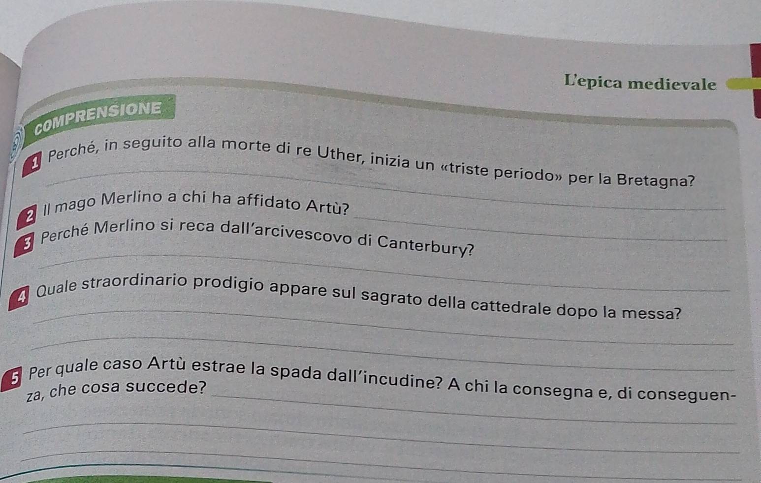 Lepica medievale 
COMPRENSIONE 
a 
_ 
Perché, in seguito alla morte di re Uther, inizía un «triste periodo» per la Bretagna? 
_ 
Il mago Merlino a chi ha affidato Artù? 
_ 
Perché Merlino si reca dall’arcivescovo dí Canterbury? 
_ 
4 Quale straordinario prodigio appare sul sagrato della cattedrale dopo la messa? 
_ 
5 Per quale caso Artù estrae la spada dall’incudine? A chi la consegna e, di conseguen- 
za, che cosa succede?_ 
_ 
_