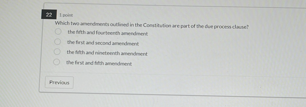 22 1 point
Which two amendments outlined in the Constitution are part of the due process clause?
the fifth and fourteenth amendment
the first and second amendment
the ffth and nineteenth amendment
the first and fifth amendment
Previous