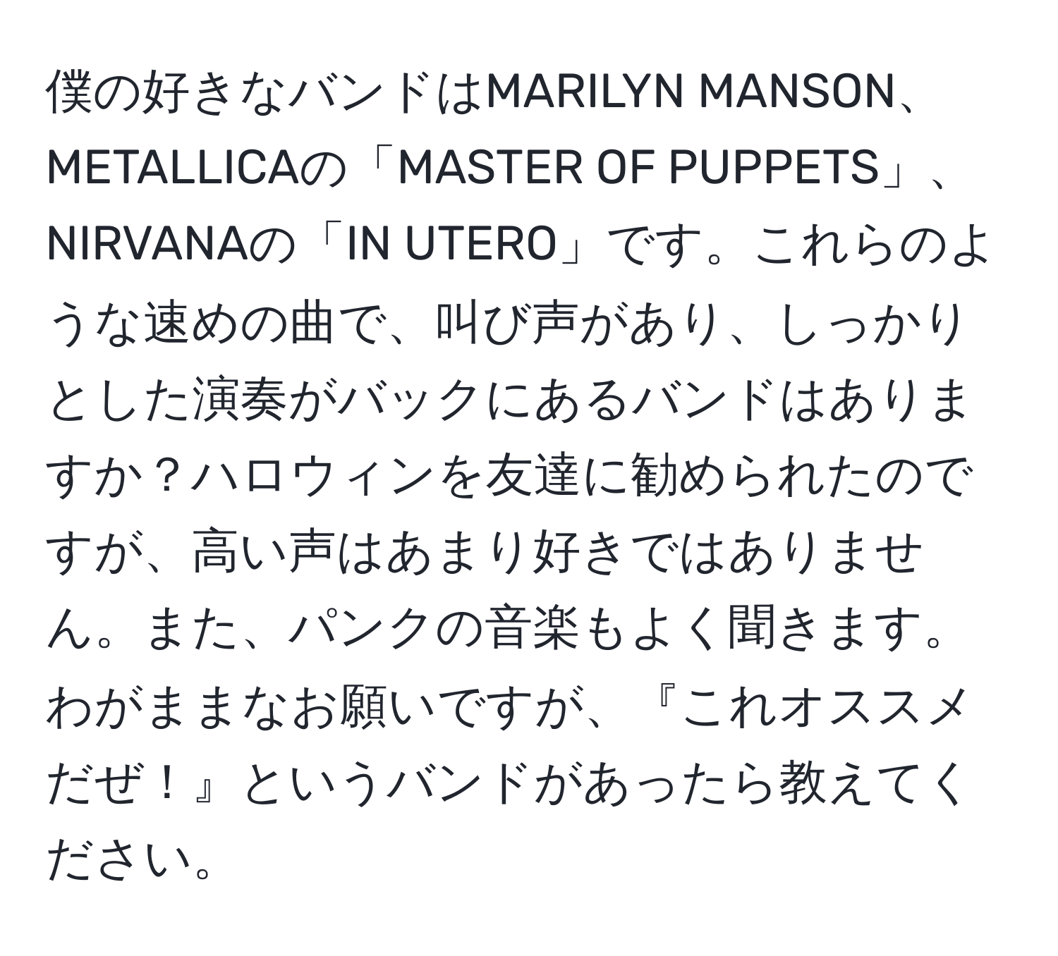 僕の好きなバンドはMARILYN MANSON、METALLICAの「MASTER OF PUPPETS」、NIRVANAの「IN UTERO」です。これらのような速めの曲で、叫び声があり、しっかりとした演奏がバックにあるバンドはありますか？ハロウィンを友達に勧められたのですが、高い声はあまり好きではありません。また、パンクの音楽もよく聞きます。わがままなお願いですが、『これオススメだぜ！』というバンドがあったら教えてください。