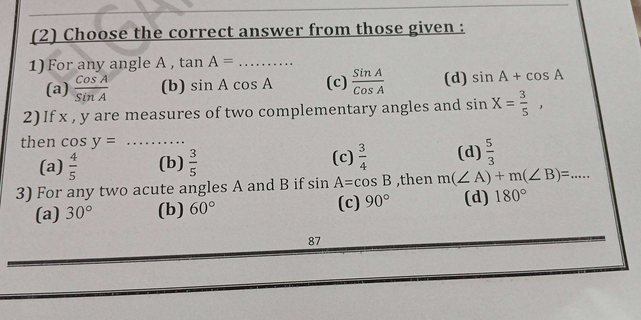 (2) Choose the correct answer from those given :
1) For any angle A , tan A=... ...
(c)
(a)  CosA/SinA  (b) sin Acos A  SinA/CosA 
(d) sin A+cos A
2) If x , y are measures of two complementary angles and sin X= 3/5 , 
then cos y=...
(a)  4/5  (b)  3/5 
(d)
(c)  3/4   5/3 
3) For any two acute angles A and B if sin A=cos B ,then m(∠ A)+m(∠ B)=... 
(c) 90°
(d) 180°
(a) 30°
(b) 60°
87