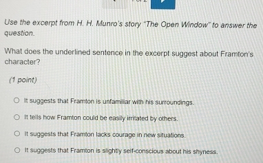 Use the excerpt from H. H. Munro's story ''The Open Window'' to answer the
question.
What does the underlined sentence in the excerpt suggest about Framton's
character?
(1 point)
It suggests that Framton is unfamiliar with his surroundings.
It tells how Framton could be easily irritated by others
It suggests that Framton lacks courage in new situations.
It suggests that Framton is slightly self-conscious about his shyness.