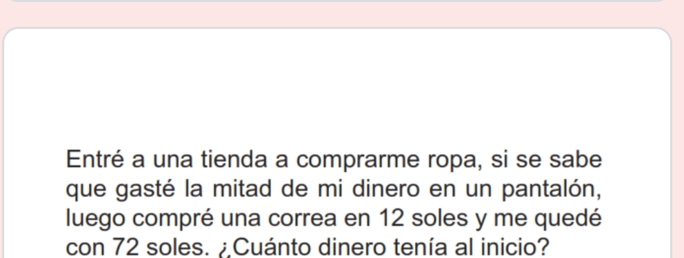 Entré a una tienda a comprarme ropa, si se sabe 
que gasté la mitad de mi dinero en un pantalón, 
luego compré una correa en 12 soles y me quedé 
con 72 soles. ¿Cuánto dinero tenía al inicio?