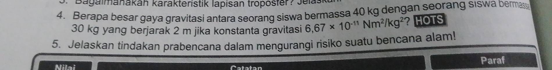 Bagalmanakán karakteristik lapisan troposter? Jelas 
4. Berapa besar gaya gravitasi antara seorang siswa bermassa 40 kg dengan seorang siswa bermass
30 kg yang berjarak 2 m jika konstanta gravitasi 6,67* 10^(-11)Nm^2/kg^2 ？ HOTS 
5. Jelaskan tindakan prabencana dalam mengurangi risiko suatu bencana alam! 
Paraf 
Nilai Catatan