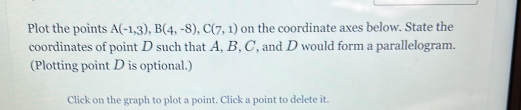 Plot the points A(-1,3), B(4,-8), C(7,1) on the coordinate axes below. State the 
coordinates of point D such that A, B, C, and D would form a parallelogram. 
(Plotting point D is optional.) 
Click on the graph to plot a point. Click a point to delete it.