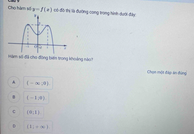 Cầu 9
Cho hàm số y=f(x) có đồ thị là đường cong trong hình dưới đây:
Hàm số đã cho đồng biến trong khoảng nào?
Chọn một đáp án đúng
A (-∈fty ;0).
B (-1;0).
C (0;1).
D (1;+∈fty ).