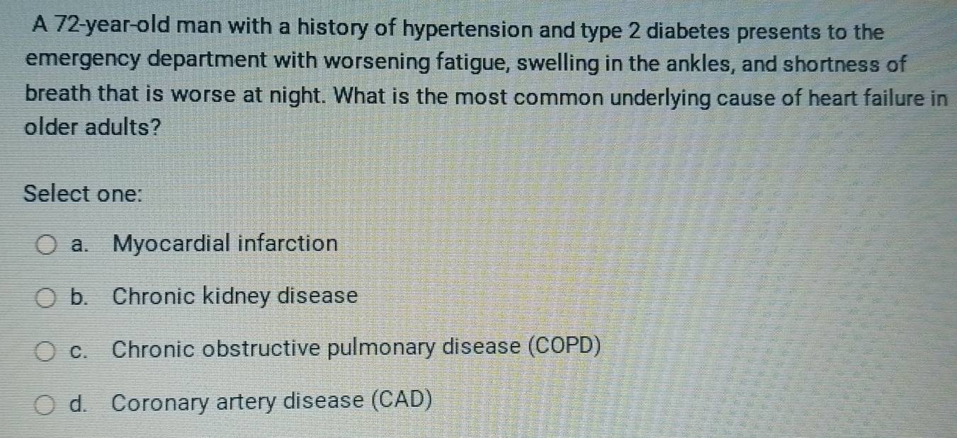 A 72-year-old man with a history of hypertension and type 2 diabetes presents to the
emergency department with worsening fatigue, swelling in the ankles, and shortness of
breath that is worse at night. What is the most common underlying cause of heart failure in
older adults?
Select one:
a. Myocardial infarction
b. Chronic kidney disease
c. Chronic obstructive pulmonary disease (COPD)
d. Coronary artery disease (CAD)