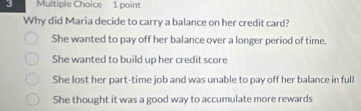 Why did Maria decide to carry a balance on her credit card?
She wanted to pay off her balance over a longer period of time.
She wanted to build up her credit score
She lost her part-time job and was unable to pay off her balance in full
She thought it was a good way to accumulate more rewards