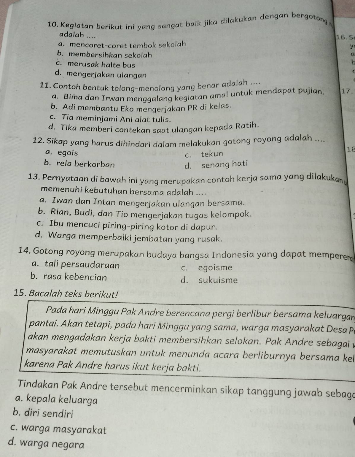 Kegiatan berikut ini yang sangat baik jika dilakukan dengan bergotong 
adalah ....
16. S
a. mencoret-coret tembok sekolah
y
b. membersihkan sekolah a
b
c. merusak halte bus 
d. mengerjakan ulangan
11. Contoh bentuk tolong-menolong yang benar adalah ....
a. Bima dan Irwan menggalang kegiatan amal untuk mendapat pujian. 17.
b. Adi membantu Eko mengerjakan PR di kelas.
c. Tia meminjami Ani alat tulis.
d. Tika memberi contekan saat ulangan kepada Ratih
12. Sikap yang harus dihindari dalam melakukan gotong royong adalah ....
a. egois c. tekun
18
b. rela berkorban d. senang hati
13. Pernyataan di bawah ini yang merupakan contoh kerja sama yang dilakukan
memenuhi kebutuhan bersama adalah ....
a. Iwan dan Intan mengerjakan ulangan bersama.
b. Rian, Budi, dan Tio mengerjakan tugas kelompok.
c. Ibu mencuci piring-piring kotor di dapur.
d. Warga memperbaiki jembatan yang rusak.
14. Gotong royong merupakan budaya bangsa Indonesia yang dapat memperer
a. tali persaudaraan
c. egoisme
b. rasa kebencian d. sukuisme
15. Bacalah teks berikut!
Pada hari Minggu Pak Andre berencana pergi berlibur bersama keluargan
pantai. Akan tetapi, pada hari Minggu yang sama, warga masyarakat Desa P
akan mengadakan kerja bakti membersihkan selokan. Pak Andre sebagai 
masyarakat memutuskan untuk menunda acara berliburnya bersama kel
karena Pak Andre harus ikut kerja bakti.
Tindakan Pak Andre tersebut mencerminkan sikap tanggung jawab sebaga
a. kepala keluarga
b. diri sendiri
c. warga masyarakat
d. warga negara