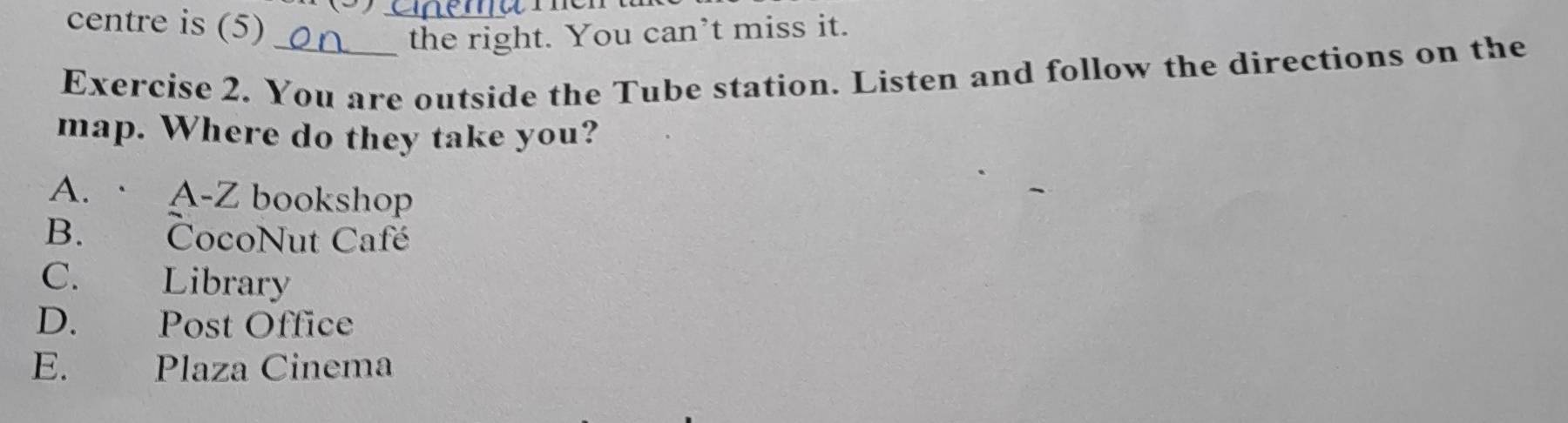 centre is (5)

the right. You can’t miss it.
Exercise 2. You are outside the Tube station. Listen and follow the directions on the
map. Where do they take you?
A. · A-Z bookshop
B. CocoNut Café
C. Library
D. Post Office
E. Plaza Cinema