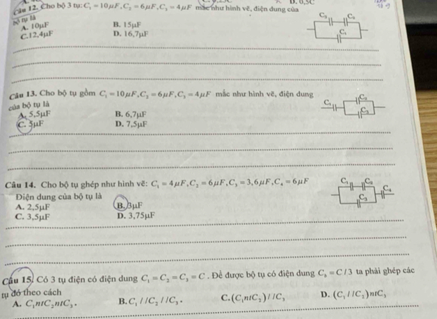 ( âu 12. Cho bộ 3 tụ: C_1=10mu F, C_2=6mu F, C_3=4mu F mắc như hình ve 4, điện dung của
11.4g
C_3 C_2
B. 15µF
18^5 A. 10µF D. 16,7µF
C. 12,4µF
C_1
_
_
_
Câu 13. Cho bộ tụ gồm
của bộ tụ là C_1=10mu F, C_2=6mu F, C_3=4mu F mắc như hình vẽ, điện dung C_1
C_1
A 5.5µF B. 6,7µF
C_2
C. 5µF D. 7,5µF
_
_
_
_
Câu 14. Cho bộ tụ ghép như hình vẽ: C_1=4mu F, C_2=6mu F, C_3=3,6mu F, C_4=6mu F C_1 C_2
C_4
Điện dung của bộ tụ là C_3
A. 2,5µF B. 3mu I.
C. 3,5µF D. 3,75µF
_
_
_
_
Cầu 15, Có 3 tụ điện có điện dung C_1=C_2=C_3=C. Đề được bộ tụ có điện dung C_b=C/3 ta phải ghép các
tụ đó theo cách
A. C_1ntC_2ntC_3. B. C_1parallel C_2parallel C_3. C. (C_1ntC_2)//C_3 D. (C_1//C_2)ntC_3