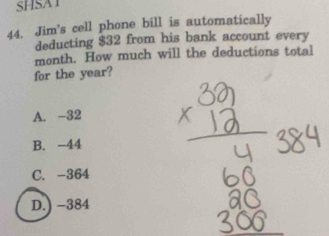 SHSAT
44. Jim's cell phone bill is automatically
deducting $32 from his bank account every
month. How much will the deductions total
for the year?
A. -32
B. -44
C. -364
D.) −384