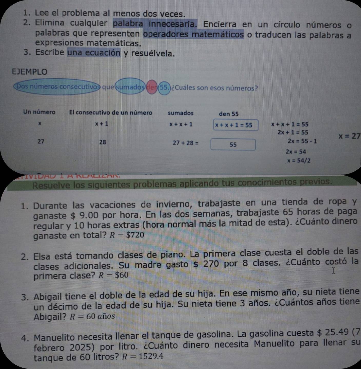 Lee el problema al menos dos veces.
2. Elimina cualquier palabra innecesaria. Encierra en un círculo números o
palabras que representen operadores matemáticos o traducen las palabras a
expresiones matemáticas.
3. Escribe una ecuación y resuélvela.
EJEMPLO
Dos números consecutivos que sumados den (55.) ¿Cuáles son esos números?
Un número El consecutivo de un número sumados den 55
×
x+1
x+x+1 x+x+1=55 x+x+1=55
2x+1=55
x=27
27
28
27+28=
55
2x=55-1
2x=54
x=54/2
Tívídad 1 a Klalizar
Resuelve los siguientes problemas aplicando tus conocimientos previos.
1. Durante las vacaciones de invierno, trabajaste en una tienda de ropa y
ganaste $ 9.00 por hora. En las dos semanas, trabajaste 65 horas de paga
regular y 10 horas extras (hora normal más la mitad de esta). ¿Cuánto dinero
ganaste en total? R=$720
2. Elsa está tomando clases de piano. La primera clase cuesta el doble de las
clases adicionales. Su madre gasto $ 270 por 8 clases. ¿Cuánto costó la
primera clase? R=$60
3. Abigail tiene el doble de la edad de su hija. En ese mismo año, su nieta tiene
un décimo de la edad de su hija. Su nieta tiene 3 años. ¿Cuántos años tiene
Abigail? R=60 años
4. Manuelito necesita llenar el tanque de gasolina. La gasolina cuesta $ 25.49 (7
febrero 2025) por litro. ¿Cuánto dinero necesita Manuelito para Ilenar su
tanque de 60 litros? R=1529.4