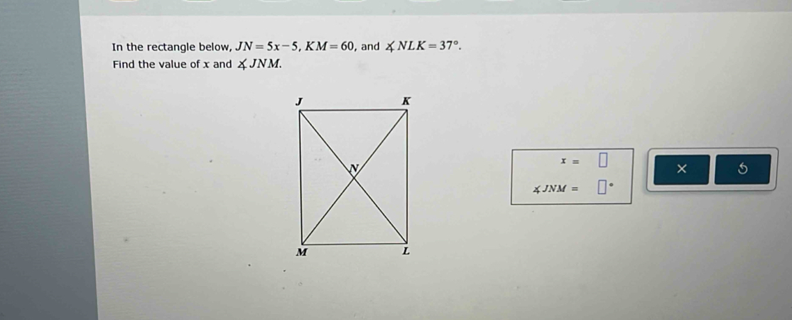 In the rectangle below, JN=5x-5, KM=60 , and ∠ NLK=37°. 
Find the value of x and ∠ JNM.
x=□ × 5
∠ JNM=□°