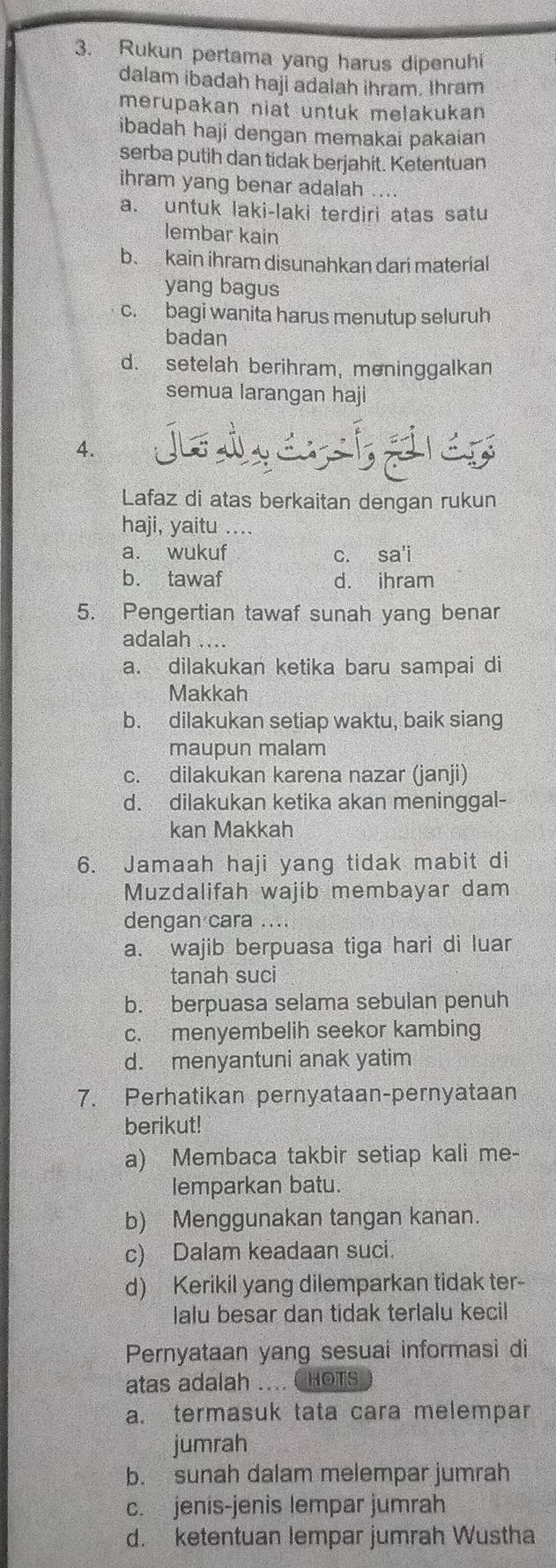 Rukun pertama yang harus dipenuhi
dalam ibadah haji adalah ihram. Ihram
merupakan niat untuk melakukan
ibadah haji dengan memakai pakaian
serba putih dan tidak berjahit. Ketentuan
ihram yang benar adalah ....
a. untuk laki-laki terdiri atas satu
lembar kain
b. kain ihram disunahkan dari material
yang bagus
c. bagi wanita harus menutup seluruh
badan
d. setelah berihram, moninggalkan
semua larangan haji
4.
Lafaz di atas berkaitan dengan rukun
haji, yaitu ....
a. wukuf c. sa'i
b. tawaf d. ihram
5. Pengertian tawaf sunah yang benar
adalah
a. dilakukan ketika baru sampai di
Makkah
b. dilakukan setiap waktu, baik siang
maupun malam
c. dilakukan karena nazar (janji)
d. dilakukan ketika akan meninggal-
kan Makkah
6. Jamaah haji yang tidak mabit di
Muzdalifah wajib membayar dam
dengan cara ....
a. wajib berpuasa tiga hari di luar
tanah suci
b. berpuasa selama sebulan penuh
c. menyembelih seekor kambing
d. menyantuni anak yatim
7. Perhatikan pernyataan-pernyataan
berikut!
a) Membaca takbir setiap kali me-
lemparkan batu.
b) Menggunakan tangan kanan.
c) Dalam keadaan suci.
d) Kerikil yang dilemparkan tidak ter-
lalu besar dan tidak terlalu kecil
Pernyataan yang sesuai informasi di
atas adalah .... CHOTS
a. termasuk tata cara melempar
jumrah
b. sunah dalam melempar jumrah
c. jenis-jenis lempar jumrah
d. ketentuan lempar jumrah Wustha