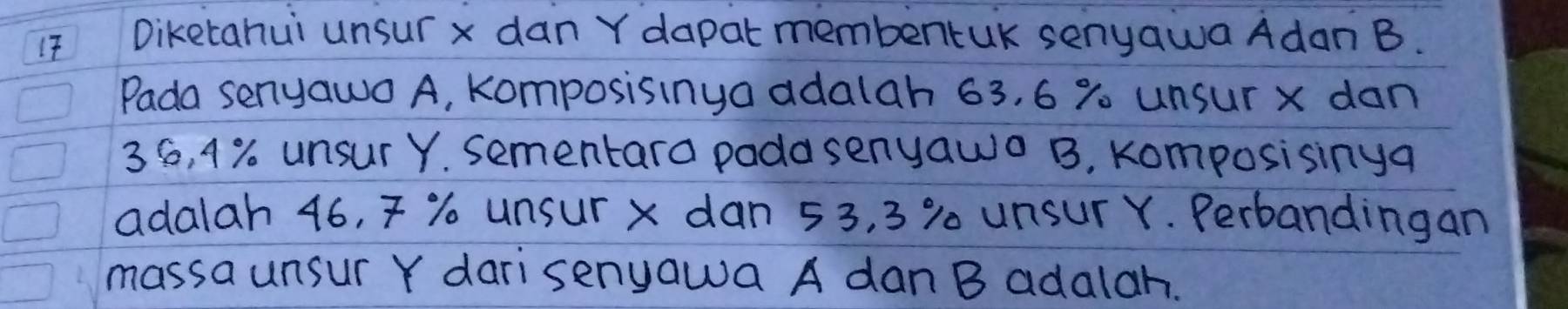 1T Diketahui unsur x dan Y dapat membentUK senyawa Adan B. 
Pada senyawo A, komposisinya adalah 63, 6 % unsur x dan
36, 4% unsur Y. sementara pada senyawo B. Komposisinga 
adalah 46, % unsur x dan 53, 3 % 0 unsur Y. Perbandingan 
massa unsur Y darisenyawa A dan B adalah.